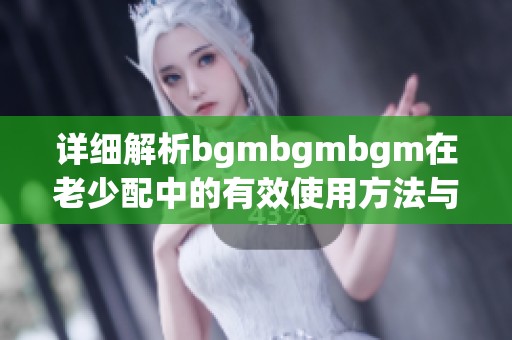 详细解析bgmbgmbgm在老少配中的有效使用方法与技巧