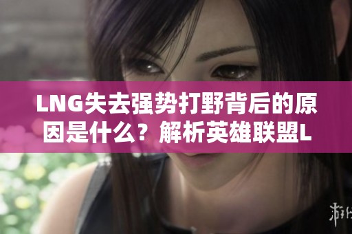 LNG失去强势打野背后的原因是什么？解析英雄联盟LPL赛季表现