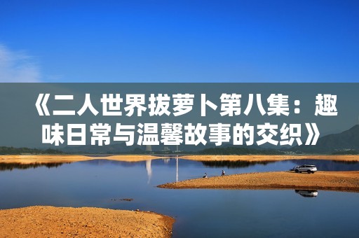 《二人世界拔萝卜第八集：趣味日常与温馨故事的交织》