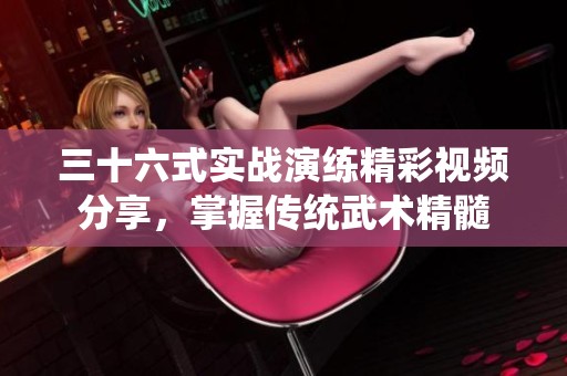 三十六式实战演练精彩视频分享，掌握传统武术精髓