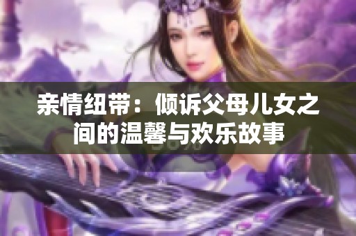 亲情纽带：倾诉父母儿女之间的温馨与欢乐故事