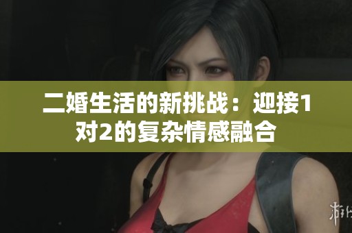 二婚生活的新挑战：迎接1对2的复杂情感融合