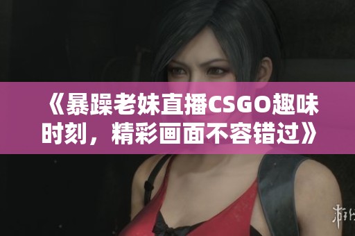 《暴躁老妹直播CSGO趣味时刻，精彩画面不容错过》