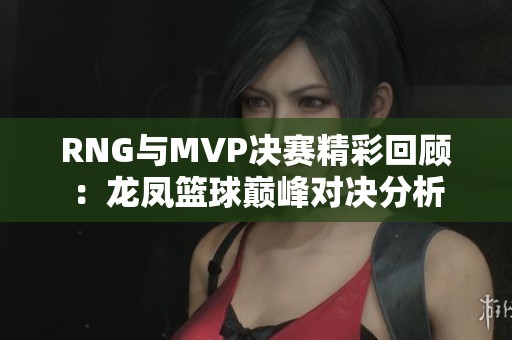RNG与MVP决赛精彩回顾：龙凤篮球巅峰对决分析