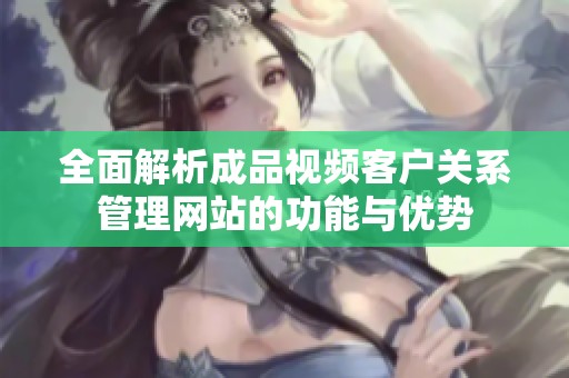 全面解析成品视频客户关系管理网站的功能与优势