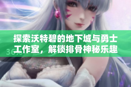 探索沃特碧的地下城与勇士工作室，解锁排骨神秘乐趣