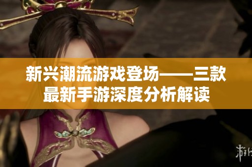 新兴潮流游戏登场——三款最新手游深度分析解读