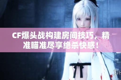 CF爆头战构建房间技巧，精准瞄准尽享绝杀快感！