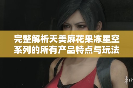 完整解析天美麻花果冻星空系列的所有产品特点与玩法