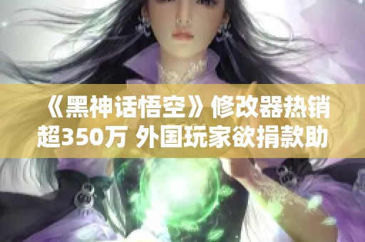 《黑神话悟空》修改器热销超350万 外国玩家欲捐款助力