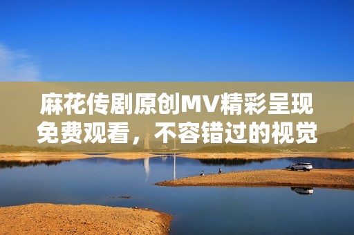 麻花传剧原创MV精彩呈现免费观看，不容错过的视觉盛宴