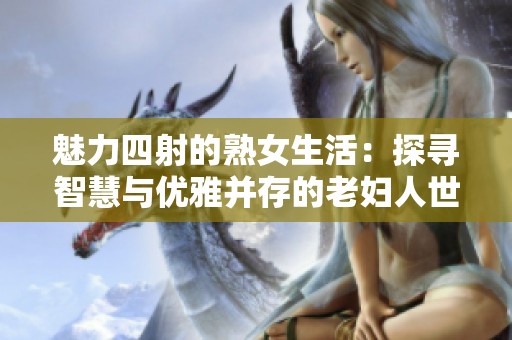 魅力四射的熟女生活：探寻智慧与优雅并存的老妇人世界