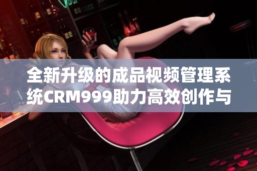 全新升级的成品视频管理系统CRM999助力高效创作与分享