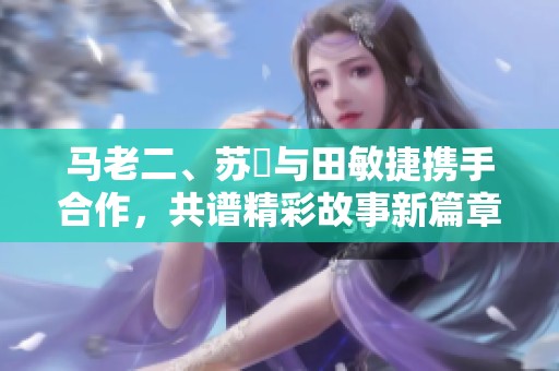 马老二、苏玥与田敏捷携手合作，共谱精彩故事新篇章