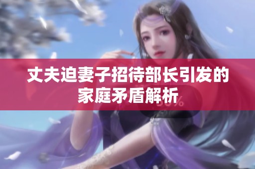 丈夫迫妻子招待部长引发的家庭矛盾解析