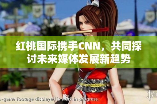 红桃国际携手CNN，共同探讨未来媒体发展新趋势