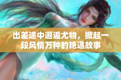 出差途中邂逅尤物，掀起一段风情万种的艳遇故事