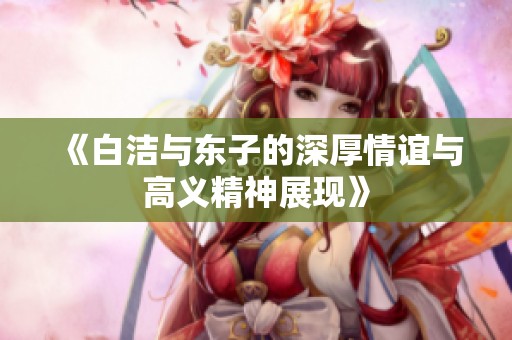 《白洁与东子的深厚情谊与高义精神展现》