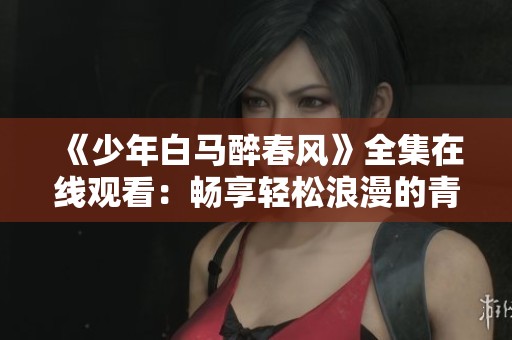 《少年白马醉春风》全集在线观看：畅享轻松浪漫的青春故事