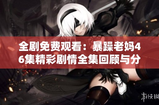 全剧免费观看：暴躁老妈46集精彩剧情全集回顾与分享