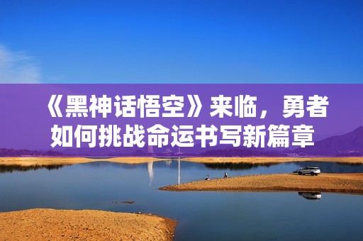 《黑神话悟空》来临，勇者如何挑战命运书写新篇章