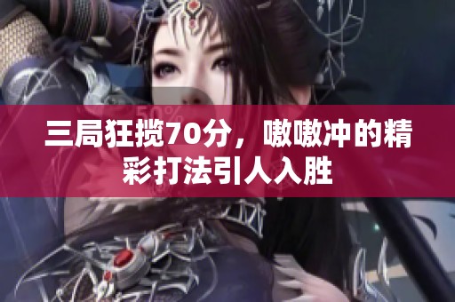 三局狂揽70分，嗷嗷冲的精彩打法引人入胜