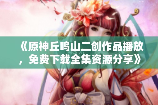 《原神丘鸣山二创作品播放，免费下载全集资源分享》