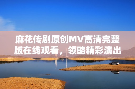 麻花传剧原创MV高清完整版在线观看，领略精彩演出魅力