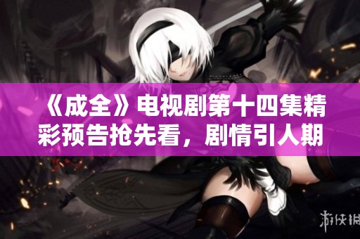 《成全》电视剧第十四集精彩预告抢先看，剧情引人期待！