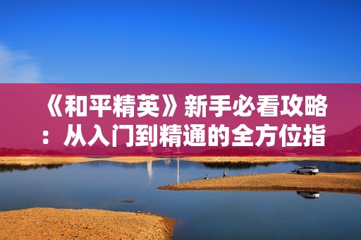 《和平精英》新手必看攻略：从入门到精通的全方位指南
