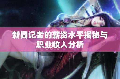 新闻记者的薪资水平揭秘与职业收入分析