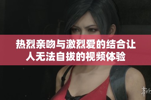 热烈亲吻与激烈爱的结合让人无法自拔的视频体验