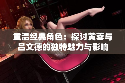 重温经典角色：探讨黄蓉与吕文德的独特魅力与影响