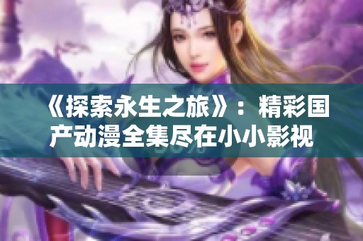 《探索永生之旅》：精彩国产动漫全集尽在小小影视