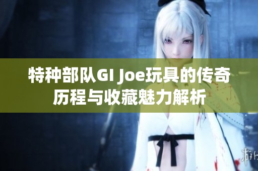 特种部队GI Joe玩具的传奇历程与收藏魅力解析