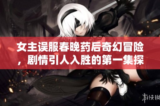 女主误服春晚药后奇幻冒险，剧情引人入胜的第一集探秘