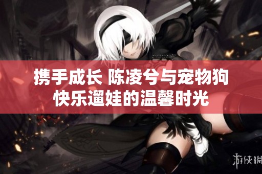 携手成长 陈凌兮与宠物狗快乐遛娃的温馨时光