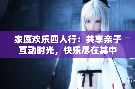 家庭欢乐四人行：共享亲子互动时光，快乐尽在其中
