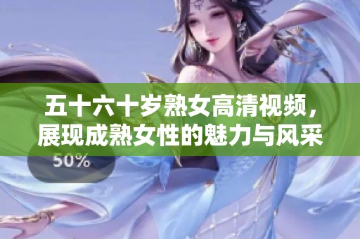 五十六十岁熟女高清视频，展现成熟女性的魅力与风采