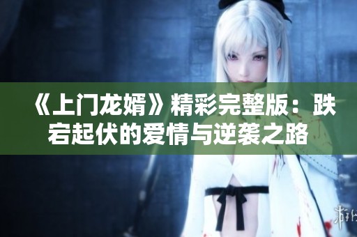 《上门龙婿》精彩完整版：跌宕起伏的爱情与逆袭之路