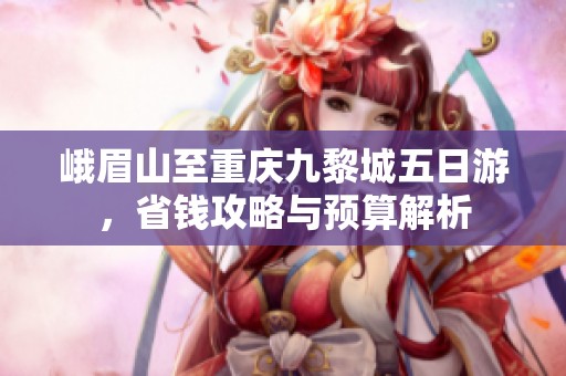 峨眉山至重庆九黎城五日游，省钱攻略与预算解析