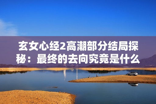 玄女心经2高潮部分结局探秘：最终的去向究竟是什么