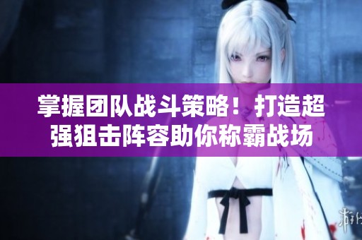 掌握团队战斗策略！打造超强狙击阵容助你称霸战场
