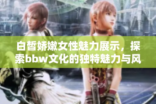 白皙娇嫩女性魅力展示，探索bbw文化的独特魅力与风采