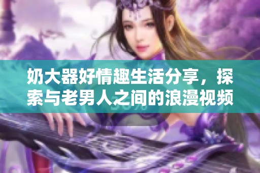 奶大器好情趣生活分享，探索与老男人之间的浪漫视频旅程