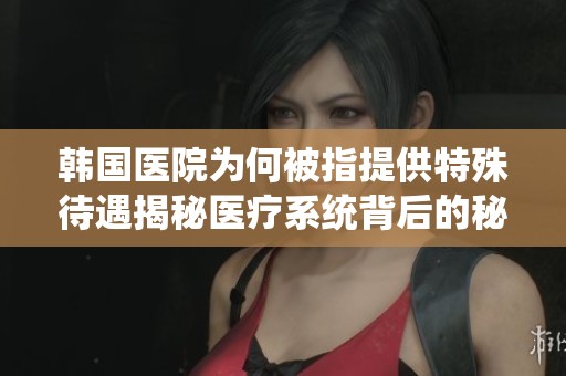 韩国医院为何被指提供特殊待遇揭秘医疗系统背后的秘密