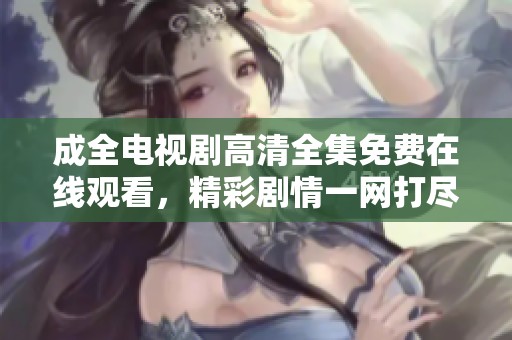 成全电视剧高清全集免费在线观看，精彩剧情一网打尽
