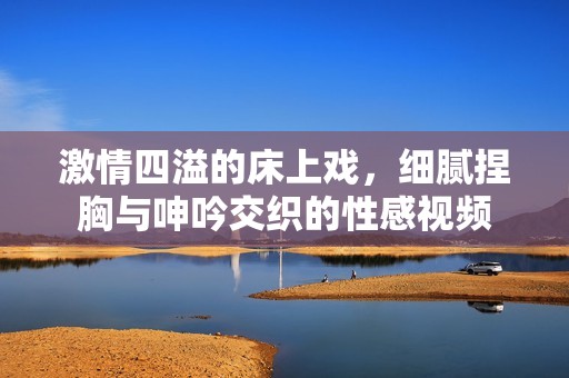 激情四溢的床上戏，细腻捏胸与呻吟交织的性感视频