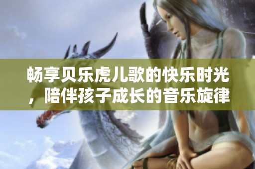 畅享贝乐虎儿歌的快乐时光，陪伴孩子成长的音乐旋律