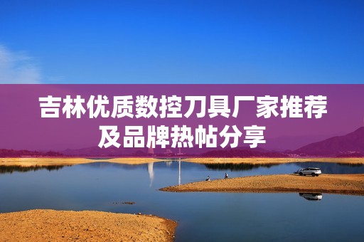 吉林优质数控刀具厂家推荐及品牌热帖分享